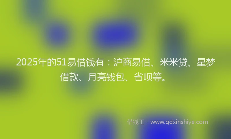 2025年的51易借钱有：沪商易借、米米贷、星梦借款、月亮钱包、省呗等。
