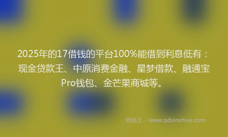 2025年的17借钱的平台100%能借到利息低有：现金贷款王、中原消费金融、星梦借款、融通宝Pro钱包、金芒果商城等。