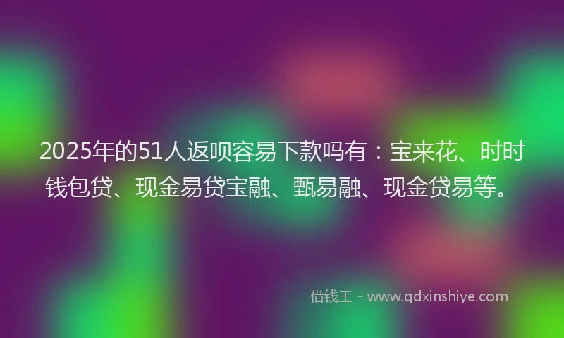 2025年的51人返呗容易下款吗有：宝来花、时时钱包贷、现金易贷宝融、甄易融、现金贷易等。