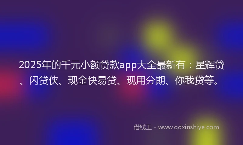 2025年的千元小额贷款app大全最新有：星辉贷、闪贷侠、现金快易贷、现用分期、你我贷等。
