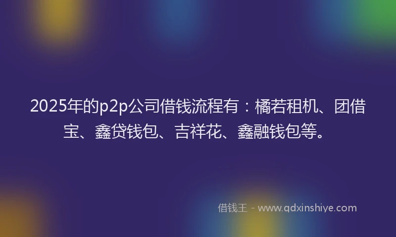 2025年的p2p公司借钱流程有：橘若租机、团借宝、鑫贷钱包、吉祥花、鑫融钱包等。