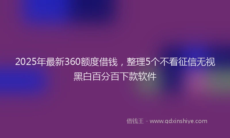 2025年最新360额度借钱，整理5个不看征信无视黑白百分百下款软件