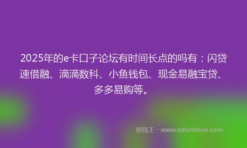 2025年的e卡口子论坛有时间长点的吗有：闪贷速借融、滴滴数科、小鱼钱包、现金易融宝贷、多多易购等。