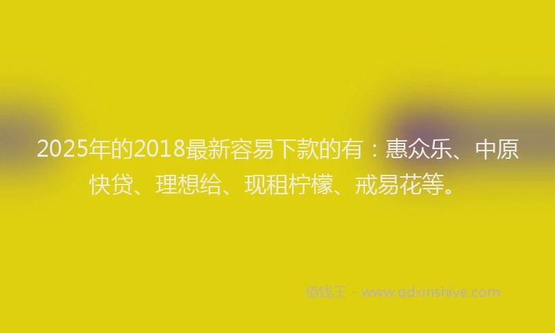 2025年的2018最新容易下款的有:惠众乐、中原快贷、理想给、现租柠檬、戒易花等。