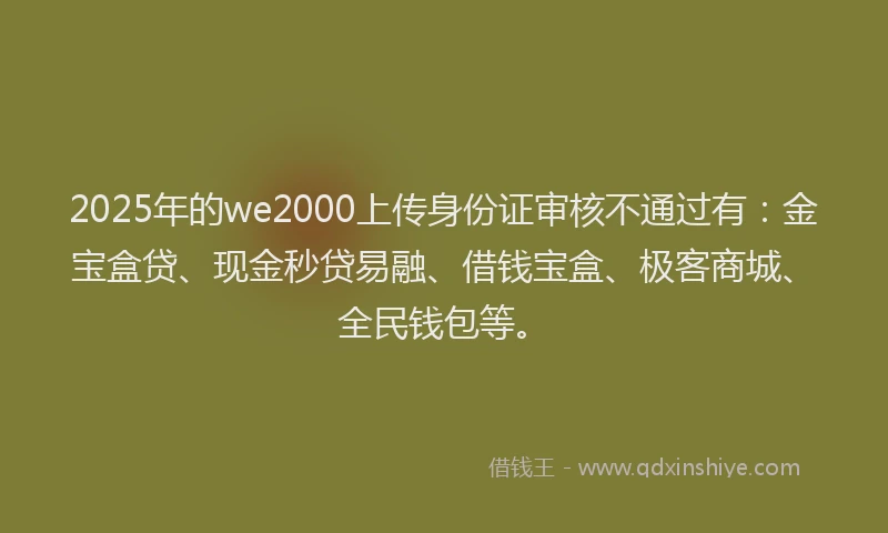 2025年的we2000上传身份证审核不通过有：金宝盒贷、现金秒贷易融、借钱宝盒、极客商城、全民钱包等。
