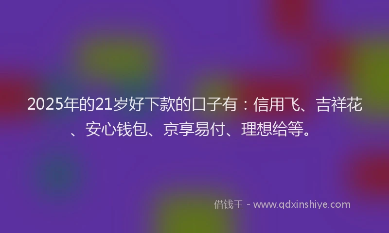 2025年的21岁好下款的口子有：信用飞、吉祥花、安心钱包、京享易付、理想给等。