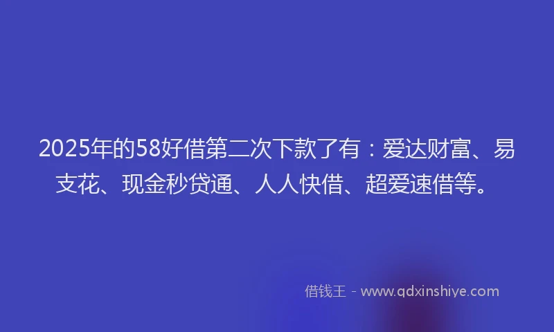 2025年的58好借第二次下款了有：爱达财富、易支花、现金秒贷通、人人快借、超爱速借等。