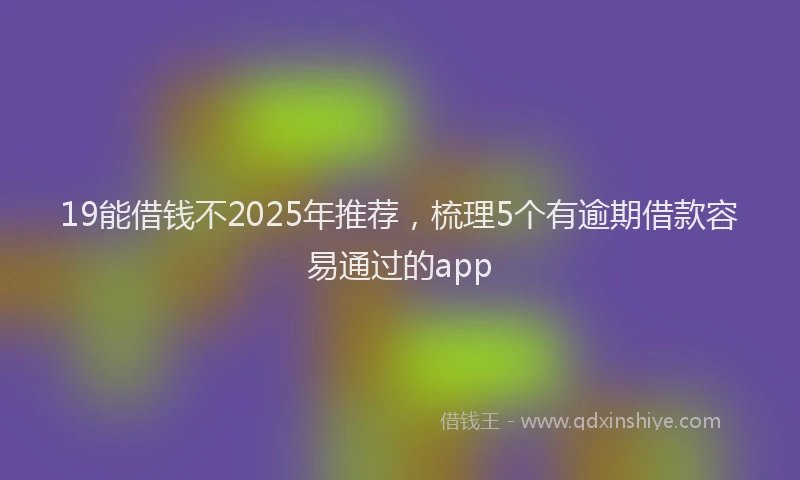 19能借钱不2025年推荐，梳理5个有逾期借款容易通过的app
