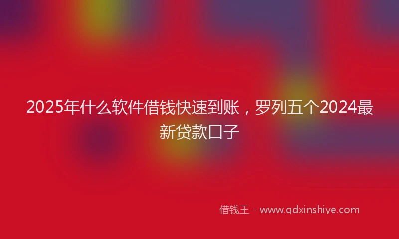 2025年什么软件借钱快速到账，罗列五个2024最新贷款口子