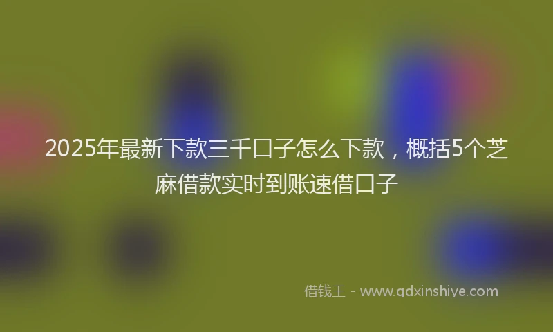 2025年最新下款三千口子怎么下款，概括5个芝麻借款实时到账速借口子