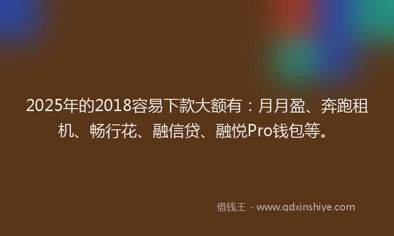 2025年的2018容易下款大额有：月月盈、奔跑租机、畅行花、融信贷、融悦Pro钱包等。