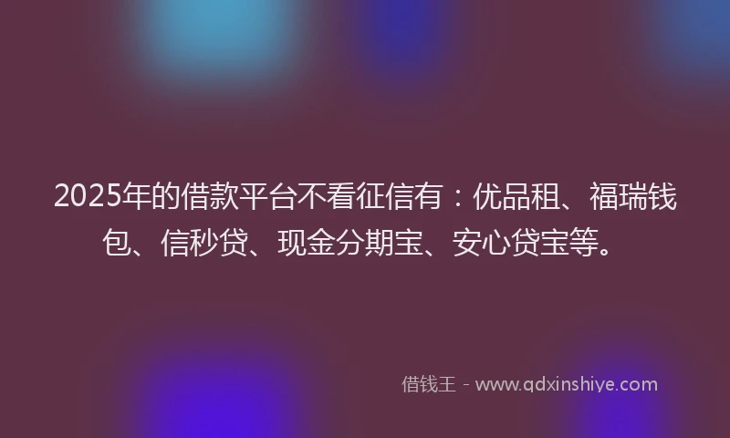 2025年的借款平台不看征信有：优品租、福瑞钱包、信秒贷、现金分期宝、安心贷宝等。