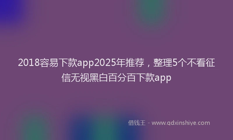2018容易下款app2025年推荐，整理5个不看征信无视黑白百分百下款app
