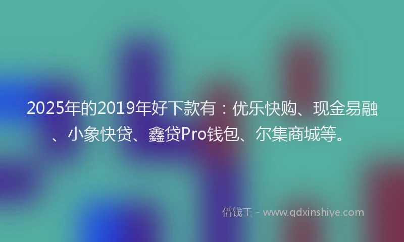 2025年的2019年好下款有：优乐快购、现金易融、小象快贷、鑫贷Pro钱包、尔集商城等。