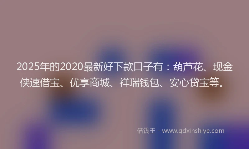 2025年的2020最新好下款口子有：葫芦花、现金侠速借宝、优享商城、祥瑞钱包、安心贷宝等。