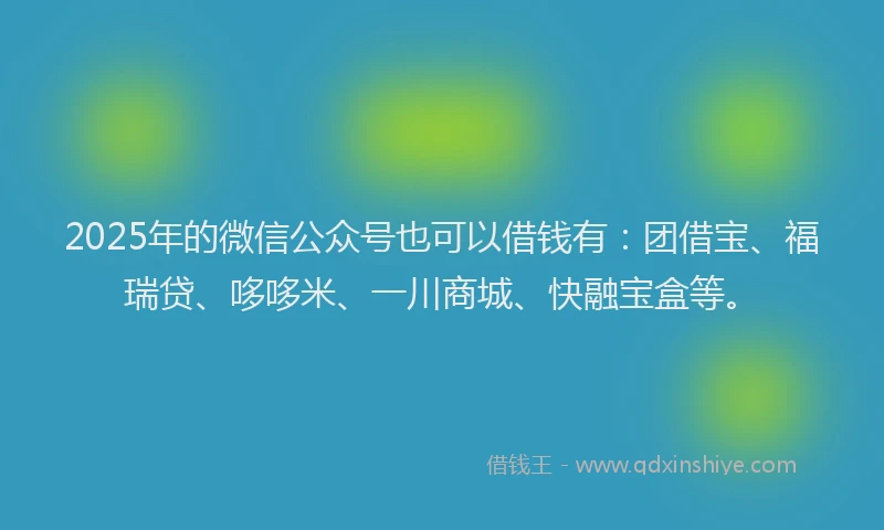 2025年的微信公众号也可以借钱有：团借宝、福瑞贷、哆哆米、一川商城、快融宝盒等。