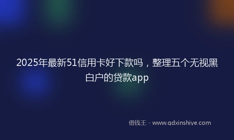 2025年最新51信用卡好下款吗，整理五个无视黑白户的贷款app