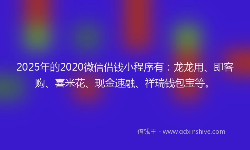 2025年的2020微信借钱小程序有：龙龙用、即客购、喜米花、现金速融、祥瑞钱包宝等。