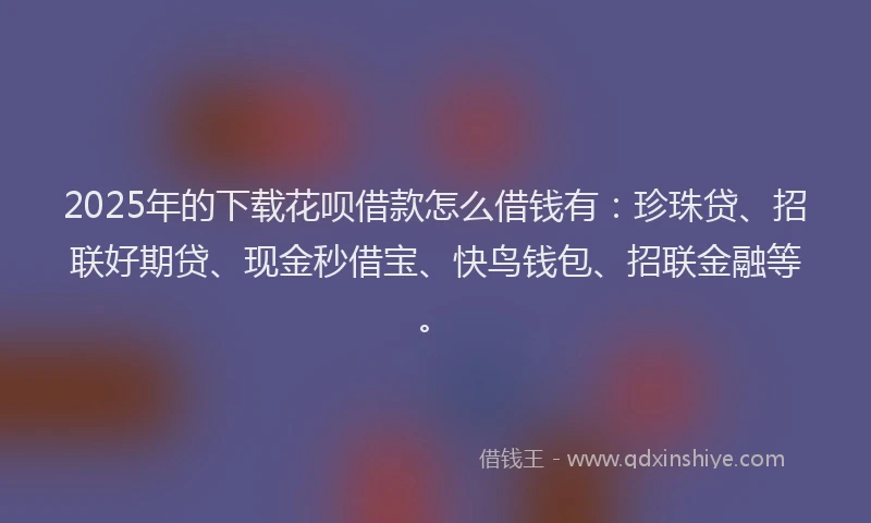 2025年的下载花呗借款怎么借钱有：珍珠贷、招联好期贷、现金秒借宝、快鸟钱包、招联金融等。