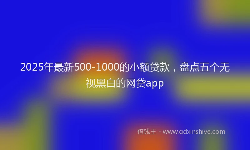 2025年最新500-1000的小额贷款，盘点五个无视黑白的网贷app