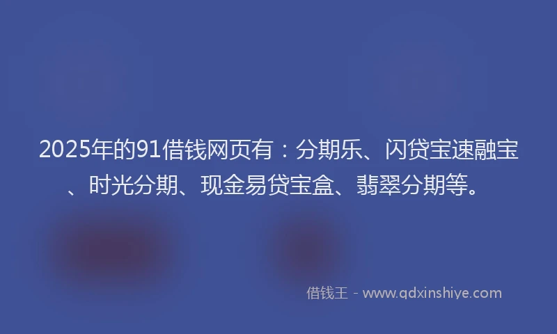 2025年的91借钱网页有：分期乐、闪贷宝速融宝、时光分期、现金易贷宝盒、翡翠分期等。