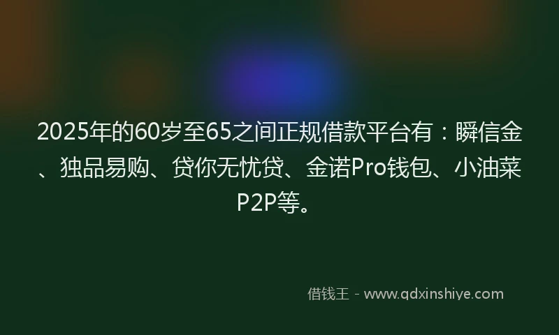 2025年的60岁至65之间正规借款平台有：瞬信金、独品易购、贷你无忧贷、金诺Pro钱包、小油菜P2P等。
