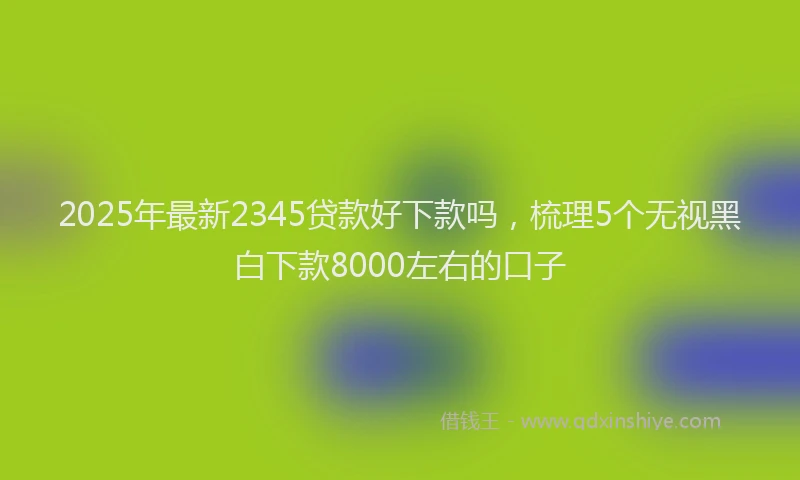 2025年最新2345贷款好下款吗，梳理5个无视黑白下款8000左右的口子