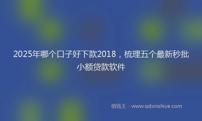 2025年哪个口子好下款2018，梳理五个最新秒批小额贷款软件