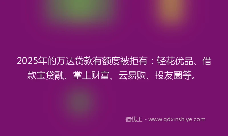 2025年的万达贷款有额度被拒有：轻花优品、借款宝贷融、掌上财富、云易购、投友圈等。
