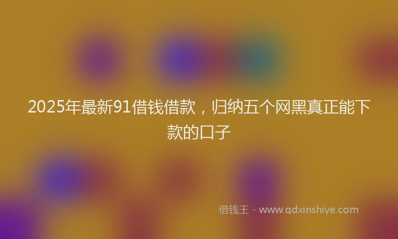 2025年最新91借钱借款，归纳五个网黑真正能下款的口子