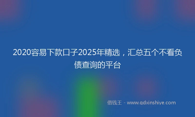 2020容易下款口子2025年精选,汇总五个不看负债查询的平台