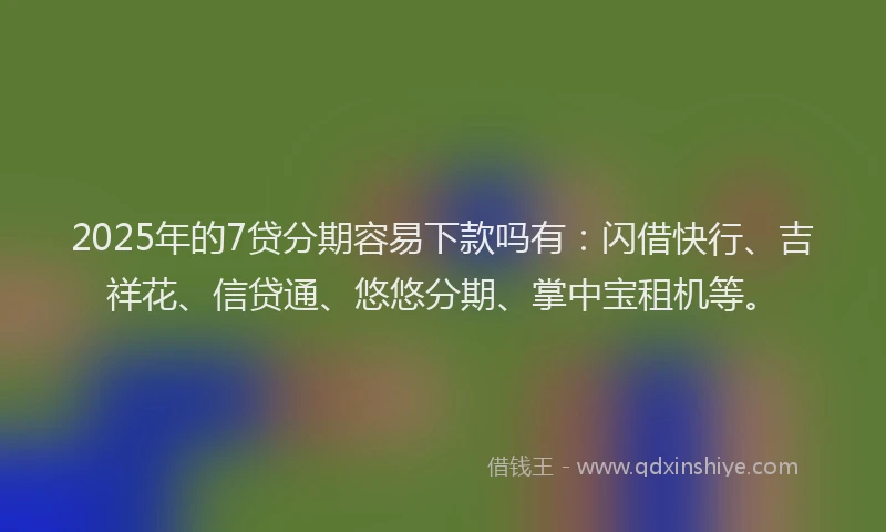 2025年的7贷分期容易下款吗有：闪借快行、吉祥花、信贷通、悠悠分期、掌中宝租机等。