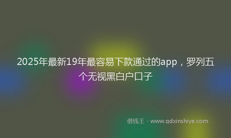 2025年最新19年最容易下款通过的app，罗列五个无视黑白户口子