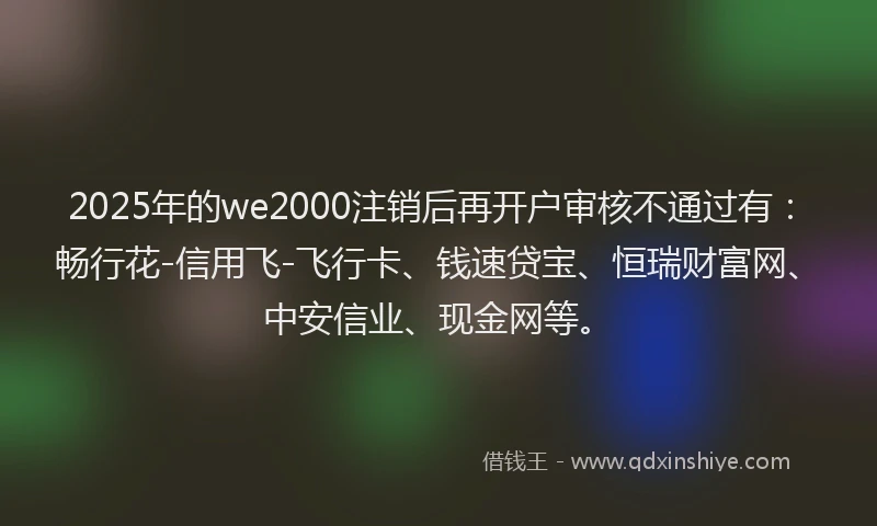 2025年的we2000注销后再开户审核不通过有：畅行花-信用飞-飞行卡、钱速贷宝、恒瑞财富网、中安信业、现金网等。