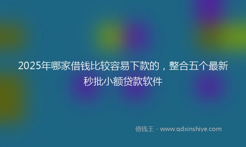 2025年哪家借钱比较容易下款的，整合五个最新秒批小额贷款软件