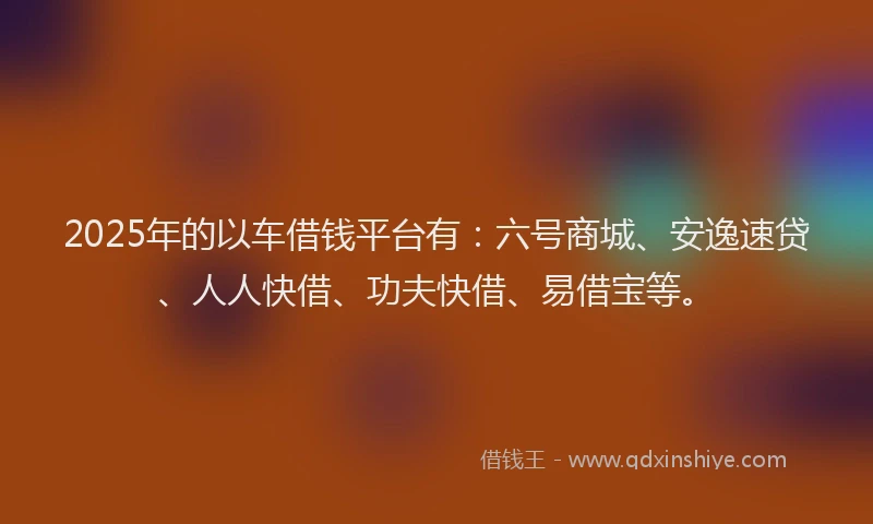 2025年的以车借钱平台有：六号商城、安逸速贷、人人快借、功夫快借、易借宝等。