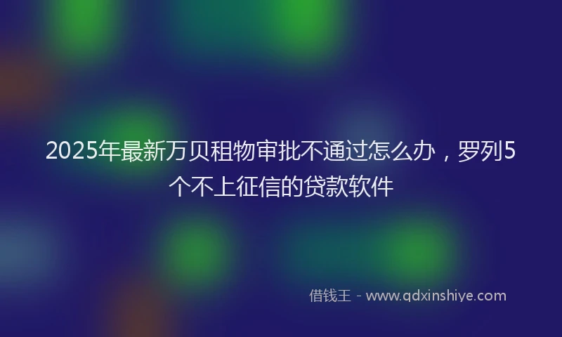 2025年最新万贝租物审批不通过怎么办，罗列5个不上征信的贷款软件