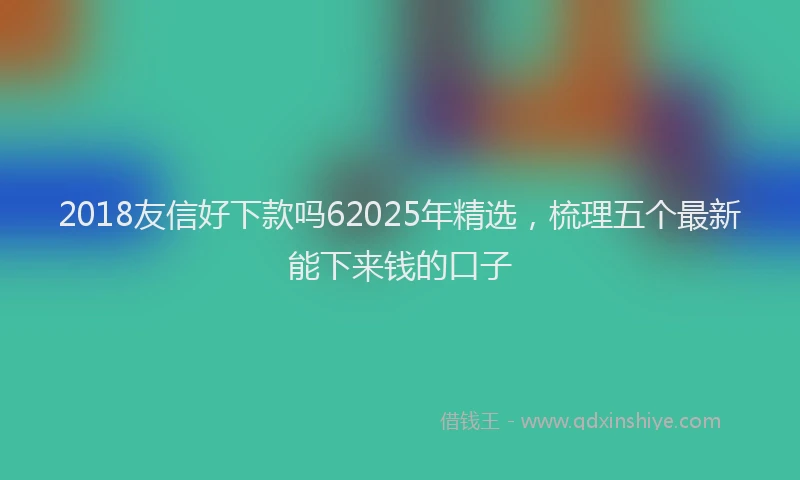 2018友信好下款吗62025年精选，梳理五个最新能下来钱的口子