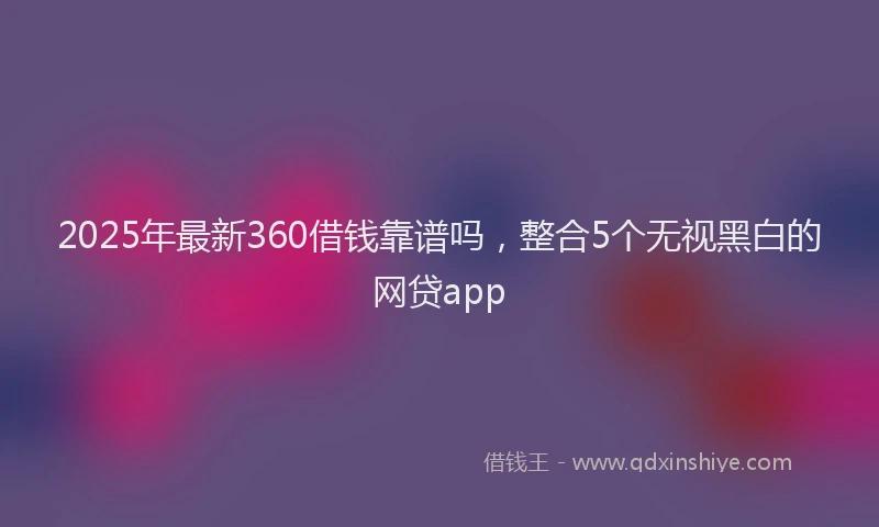 2025年最新360借钱靠谱吗，整合5个无视黑白的网贷app