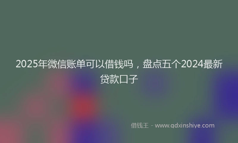 2025年微信账单可以借钱吗，盘点五个2024最新贷款口子