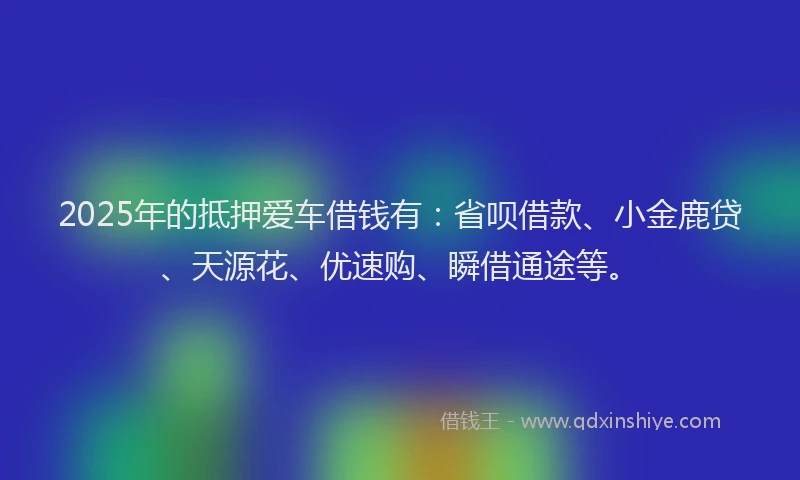 2025年的抵押爱车借钱有：省呗借款、小金鹿贷、天源花、优速购、瞬借通途等。