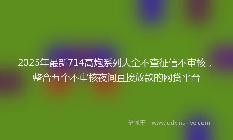 2025年最新714高炮系列大全不查征信不审核，整合五个不审核夜间直接放款的网贷平台