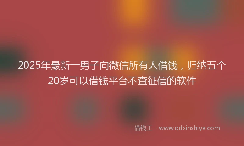 2025年最新一男子向微信所有人借钱，归纳五个20岁可以借钱平台不查征信的软件