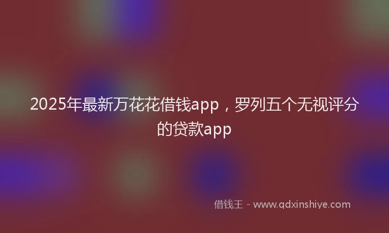 2025年最新万花花借钱app，罗列五个无视评分的贷款app
