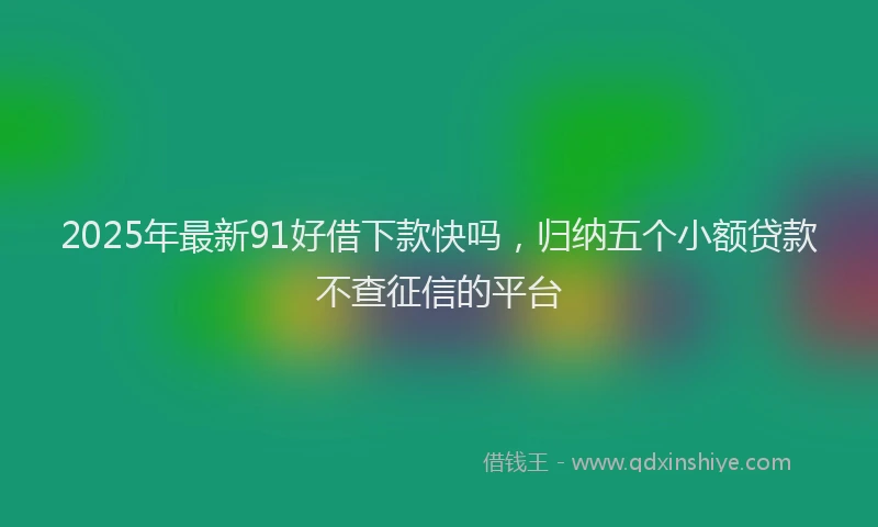 2025年最新91好借下款快吗，归纳五个小额贷款不查征信的平台