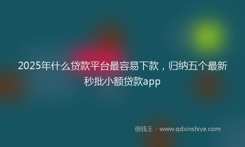 2025年什么贷款平台最容易下款，归纳五个最新秒批小额贷款app