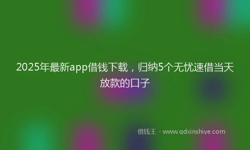 2025年最新app借钱下载，归纳5个无忧速借当天放款的口子