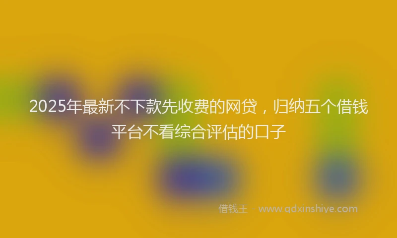 2025年最新不下款先收费的网贷，归纳五个借钱平台不看综合评估的口子