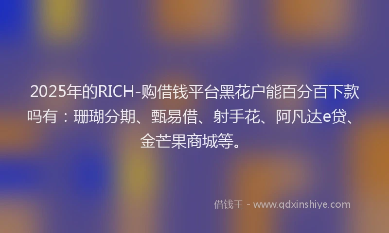 2025年的RICH-购借钱平台黑花户能百分百下款吗有：珊瑚分期、甄易借、射手花、阿凡达e贷、金芒果商城等。
