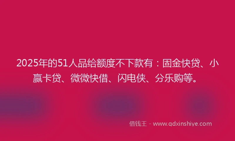 2025年的51人品给额度不下款有：固金快贷、小赢卡贷、微微快借、闪电侠、分乐购等。